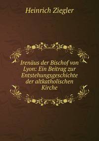 Iren?us der Bischof von Lyon: Ein Beitrag zur Entstehungsgeschichte der altkatholischen Kirche