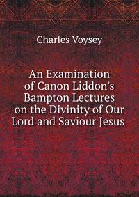 An Examination of Canon Liddon's Bampton Lectures on the Divinity of Our Lord and Saviour Jesus .