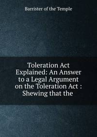 Toleration Act Explained: An Answer to a Legal Argument on the Toleration Act : Shewing that the .