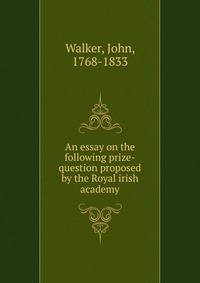An essay on the following prize-question proposed by the Royal irish academy
