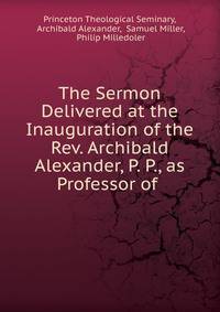 The Sermon Delivered at the Inauguration of the Rev. Archibald Alexander, P. P., as Professor of .