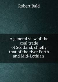 A general view of the coal trade of Scotland, chiefly that of the river Forth and Mid-Lothian .