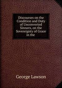 Discourses on the Condition and Duty of Unconverted Sinners, on the Sovereignty of Grace in the .