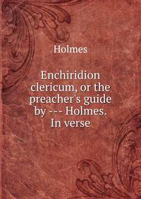 Enchiridion clericum, or the preacher's guide by --- Holmes. In verse.
