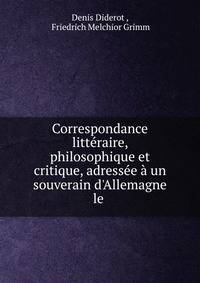 Correspondance litt?raire, philosophique et critique, adress?e ? un souverain d'Allemagne le .