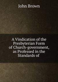 A Vindication of the Presbyterian Form of Church-government, as Professed in the Standards of .