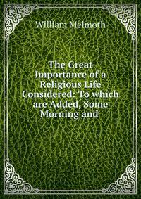 The Great Importance of a Religious Life Considered: To which are Added, Some Morning and .