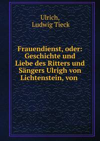 Frauendienst, oder: Geschichte und Liebe des Ritters und S?ngers Ulrigh von Lichtenstein, von .