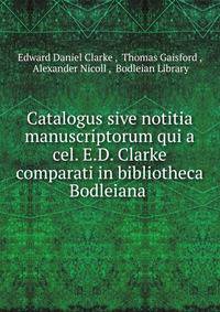 Catalogus sive notitia manuscriptorum qui a cel. E.D. Clarke comparati in bibliotheca Bodleiana .