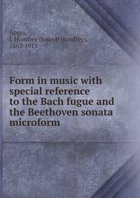 Form in music with special reference to the Bach fugue and the Beethoven sonata microform