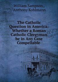 The Catholic Question in America: Whether a Roman Catholic Clergyman be in Any Case Compellable .