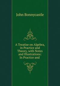 A Treatise on Algebra, in Practice and Theory, with Notes and Illustrations: In Practice and .