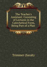 The Teacher's Assistant: Consisting of Lectures in the Catechetical Form, Being Part of a Plan .