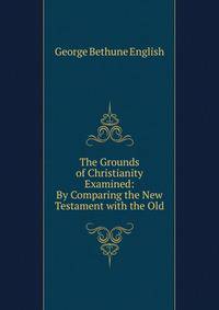 The Grounds of Christianity Examined: By Comparing the New Testament with the Old