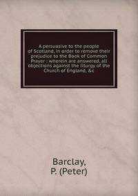 A persuasive to the people of Scotland, in order to remove their prejudice to the Book of Common Prayer : wherein are answered, all objections against the liturgy of the Church of England, &amp;c.