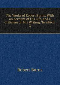 The Works of Robert Burns: With an Account of His Life, and a Criticism on His Writing. To which .. 3