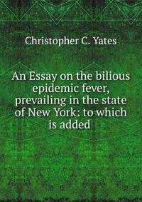 An Essay on the bilious epidemic fever, prevailing in the state of New York: to which is added .