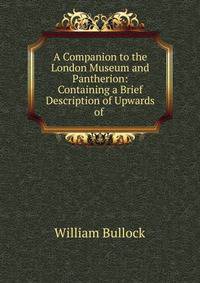 A Companion to the London Museum and Pantherion: Containing a Brief Description of Upwards of .