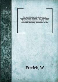 The second Exodus; or, Reflections on the prophecies, relating to the rise, - fall, - and perdition of the great Roman beast of the 1260 years and his last head, and their connection with the long captivity and approaching restoration of the Jews . 1