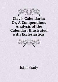 Clavis Calendaria: Or, A Compendious Analysis of the Calendar; Illustrated with Ecclesiastica .