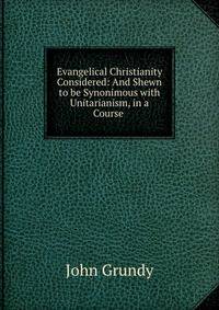 Evangelical Christianity Considered: And Shewn to be Synonimous with Unitarianism, in a Course .