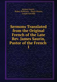 Sermons Translated from the Original French of the Late Rev. James Saurin, Pastor of the French .. 1