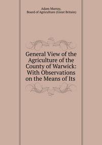 General View of the Agriculture of the County of Warwick: With Observations on the Means of Its .