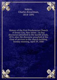History of the First Presbyterian Church of Jersey City, New Jersey : in four discourses preached in the month of July, 1876; also, the discourse preached at the close of services in the church building, Sunday morning, April 29, 1888