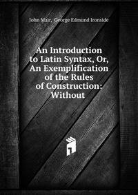 An Introduction to Latin Syntax, Or, An Exemplification of the Rules of Construction: Without .