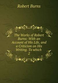 The Works of Robert Burns: With an Account of His Life, and a Criticism on His Writing. To which .. 2