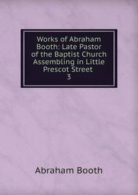 Works of Abraham Booth: Late Pastor of the Baptist Church Assembling in Little Prescot Street .. 3