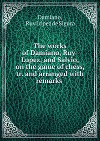 The works of Damiano, Ruy-Lopez, and Salvio, on the game of chess, tr. and arranged with remarks .