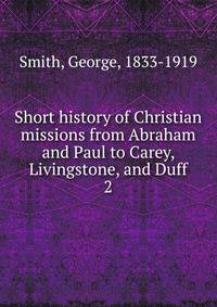 Short history of Christian missions from Abraham and Paul to Carey, Livingstone, and Duff. 2