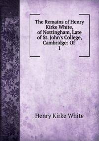 The Remains of Henry Kirke White, of Nottingham, Late of St. John's College, Cambridge: Of .