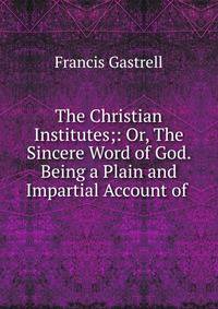 The Christian Institutes;: Or, The Sincere Word of God. Being a Plain and Impartial Account of .