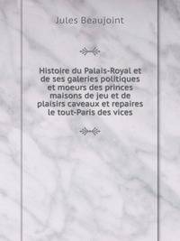 Histoire du Palais-Royal et de ses galeries politiques et moeurs des princes maisons de jeu et de plaisirs caveaux et repaires le tout-Paris des vices
