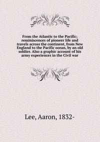 From the Atlantic to the Pacific; reminiscences of pioneer life and travels across the continent, from New England to the Pacific ocean, by an old soldier. Also a graphic account of his army experiences in the Civil war