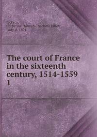 The court of France in the sixteenth century, 1514-1559. 1