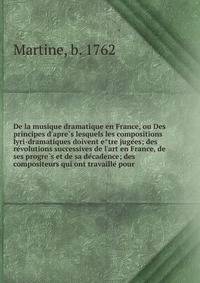 De la musique dramatique en France, ou Des principes d'apre?s lesquels les compositions lyri-dramatiques doivent e?tre juge?es; des re?volutions successives de l'art en France, de ses progre?s et de sa de?cadence; des compositeurs qui ont travaille?
