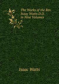 The Works of the Rev. Isaac Watts D.D. in Nine Volumes. 6