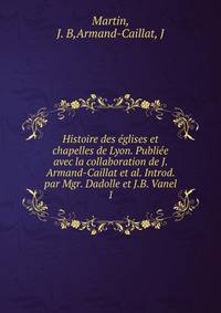 Histoire des glises et chapelles de Lyon. Publie avec la collaboration de J. Armand-Caillat et al. Introd. par Mgr. Dadolle et J.B. Vanel. 1