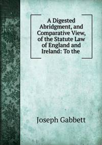 A Digested Abridgment, and Comparative View, of the Statute Law of England and Ireland: To the .