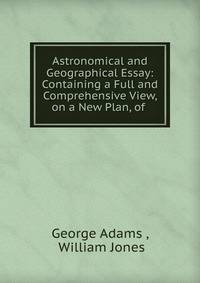 Astronomical and Geographical Essay: Containing a Full and Comprehensive View, on a New Plan, of .