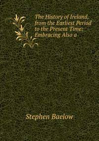 The History of Ireland, from the Earliest Period to the Present Time: Embracing Also a .