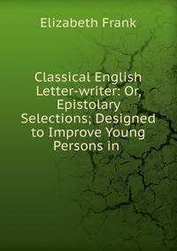 Classical English Letter-writer: Or, Epistolary Selections; Designed to Improve Young Persons in .