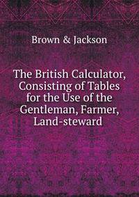 The British Calculator, Consisting of Tables for the Use of the Gentleman, Farmer, Land-steward .