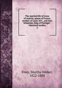The married life of Anne of Austria, queen of France, mother of Louis XIV., and Don Sebastian, king of Portugal : historical studies. 2