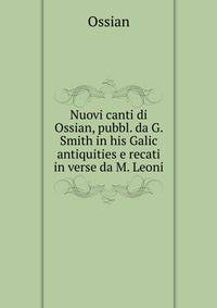 Nuovi canti di Ossian, pubbl. da G. Smith in his Galic antiquities e recati in verse da M. Leoni