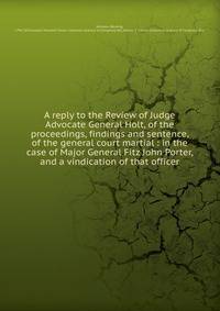 A reply to the Review of Judge Advocate General Holt, of the proceedings, findings and sentence, of the general court martial : in the case of Major General Fitz John Porter, and a vindication of that officer