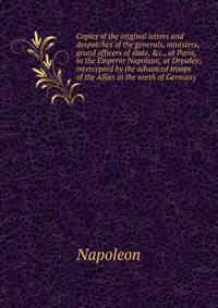 Copies of the original letters and despatches of the generals, ministers, grand officers of state, &amp;c., at Paris, to the Emperor Napoleon, at Dresden; intercepted by the advanced troops of the Allies in the north of Germany